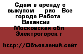 Сдам в аренду с выкупом kia рио - Все города Работа » Вакансии   . Московская обл.,Электрогорск г.